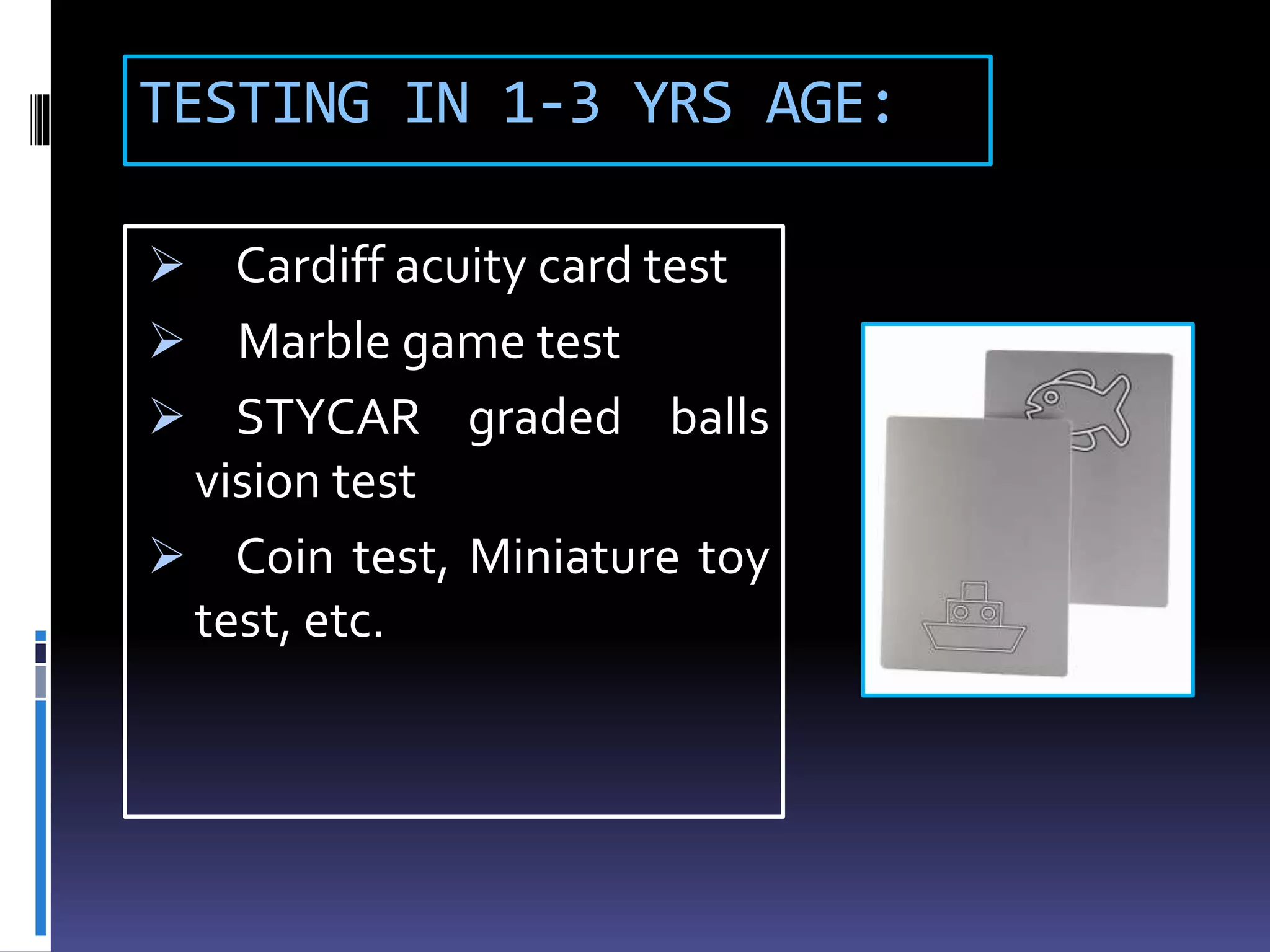 TESTING IN 1-3 YRS AGE:
 Cardiff acuity card test
 Marble game test
 STYCAR graded balls
vision test
 Coin test, Miniature toy
test, etc.
 