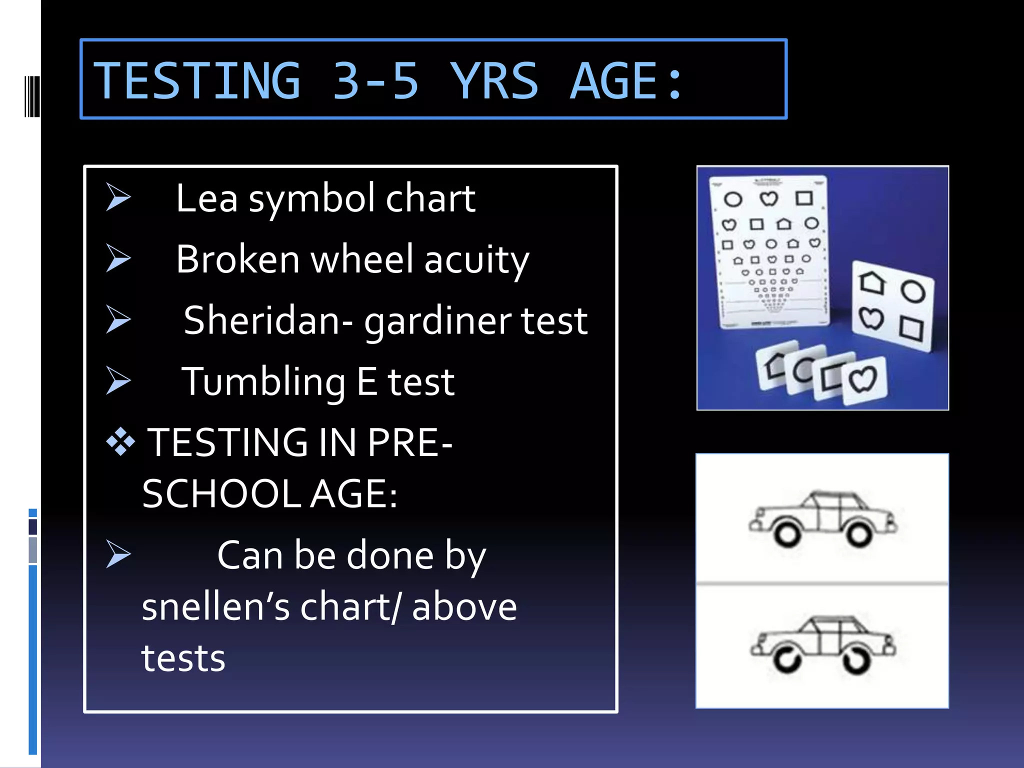 TESTING 3-5 YRS AGE:
 Lea symbol chart
 Broken wheel acuity
 Sheridan- gardiner test
 Tumbling E test
 TESTING IN PRE-
SCHOOLAGE:
 Can be done by
snellen’s chart/ above
tests
 