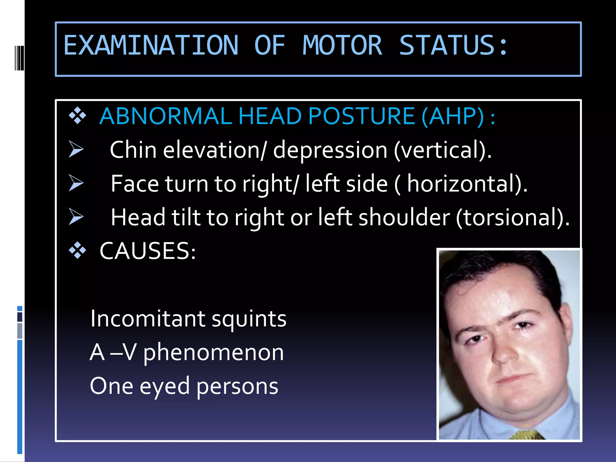 EXAMINATION OF MOTOR STATUS:
 ABNORMAL HEAD POSTURE (AHP) :
 Chin elevation/ depression (vertical).
 Face turn to right/ left side ( horizontal).
 Head tilt to right or left shoulder (torsional).
 CAUSES:
Incomitant squints
A –V phenomenon
One eyed persons
 