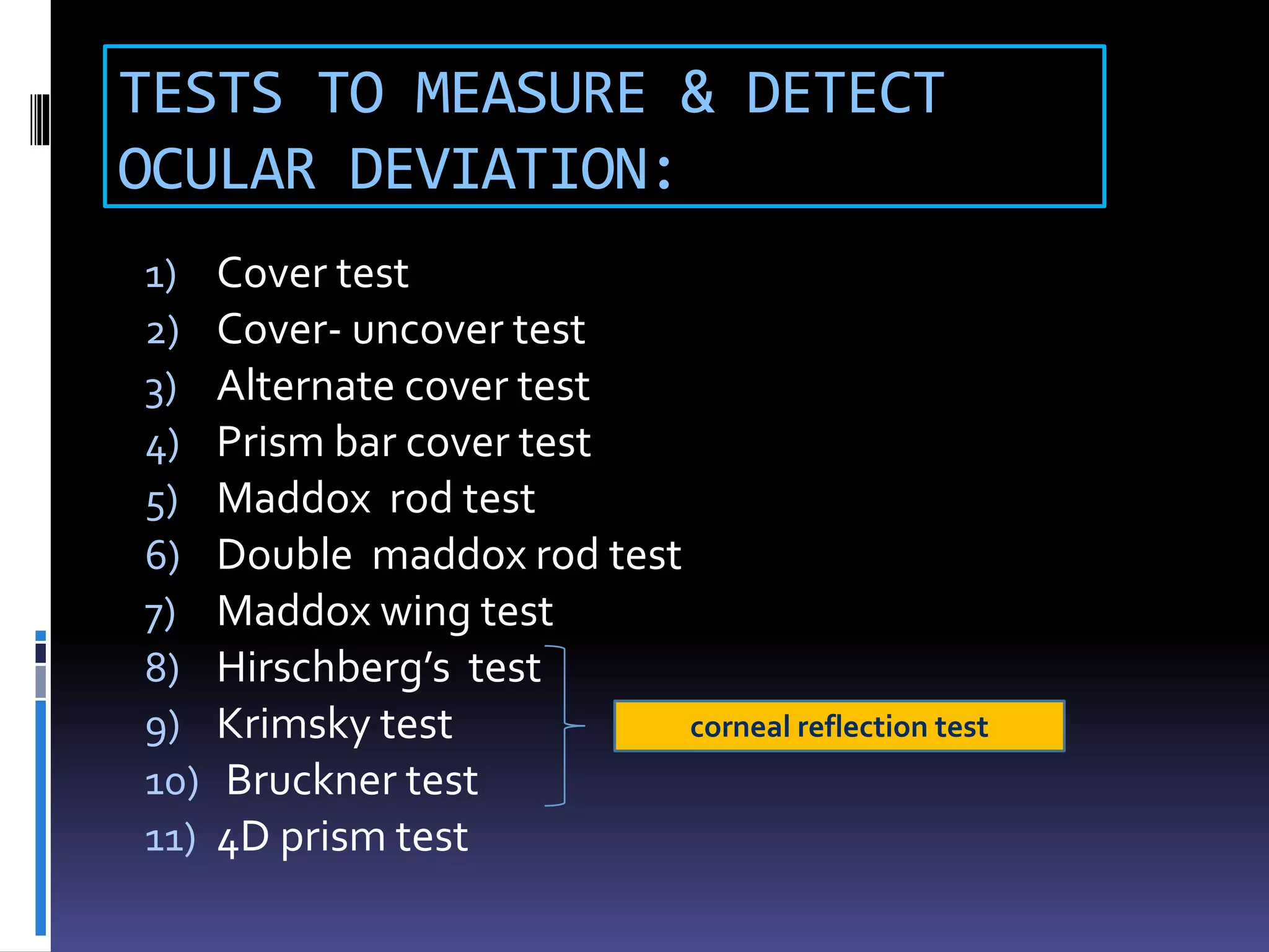 TESTS TO MEASURE & DETECT
OCULAR DEVIATION:
1) Cover test
2) Cover- uncover test
3) Alternate cover test
4) Prism bar cover test
5) Maddox rod test
6) Double maddox rod test
7) Maddox wing test
8) Hirschberg’s test
9) Krimsky test
10) Bruckner test
11) 4D prism test
corneal reflection test
 