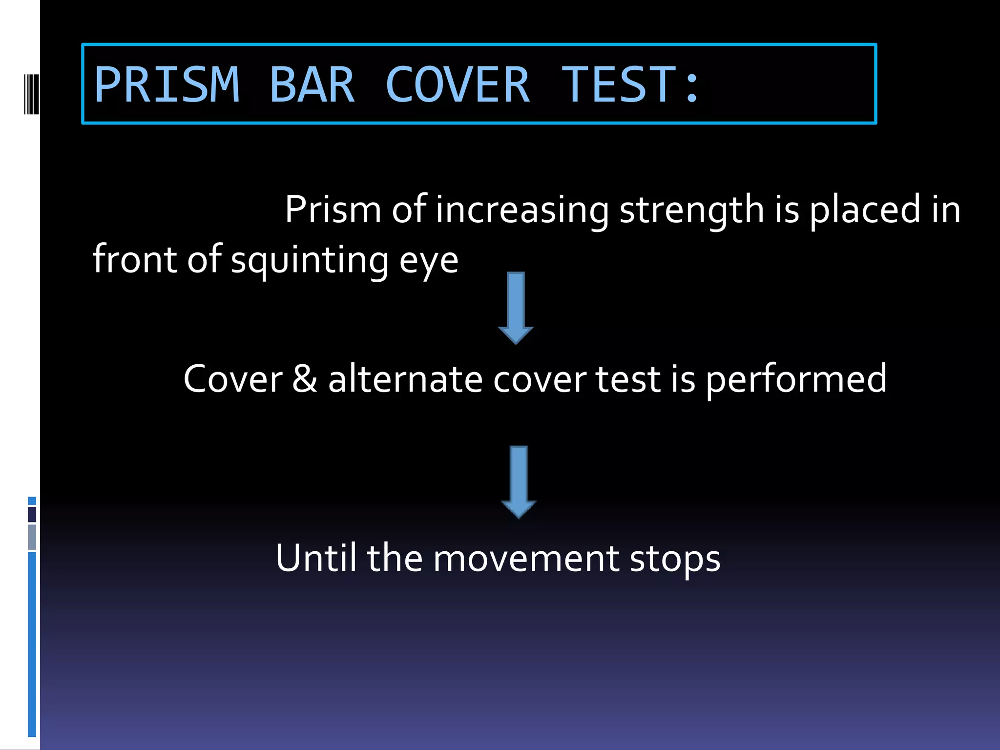 PRISM BAR COVER TEST:
Prism of increasing strength is placed in
front of squinting eye
Cover & alternate cover test is performed
Until the movement stops
 