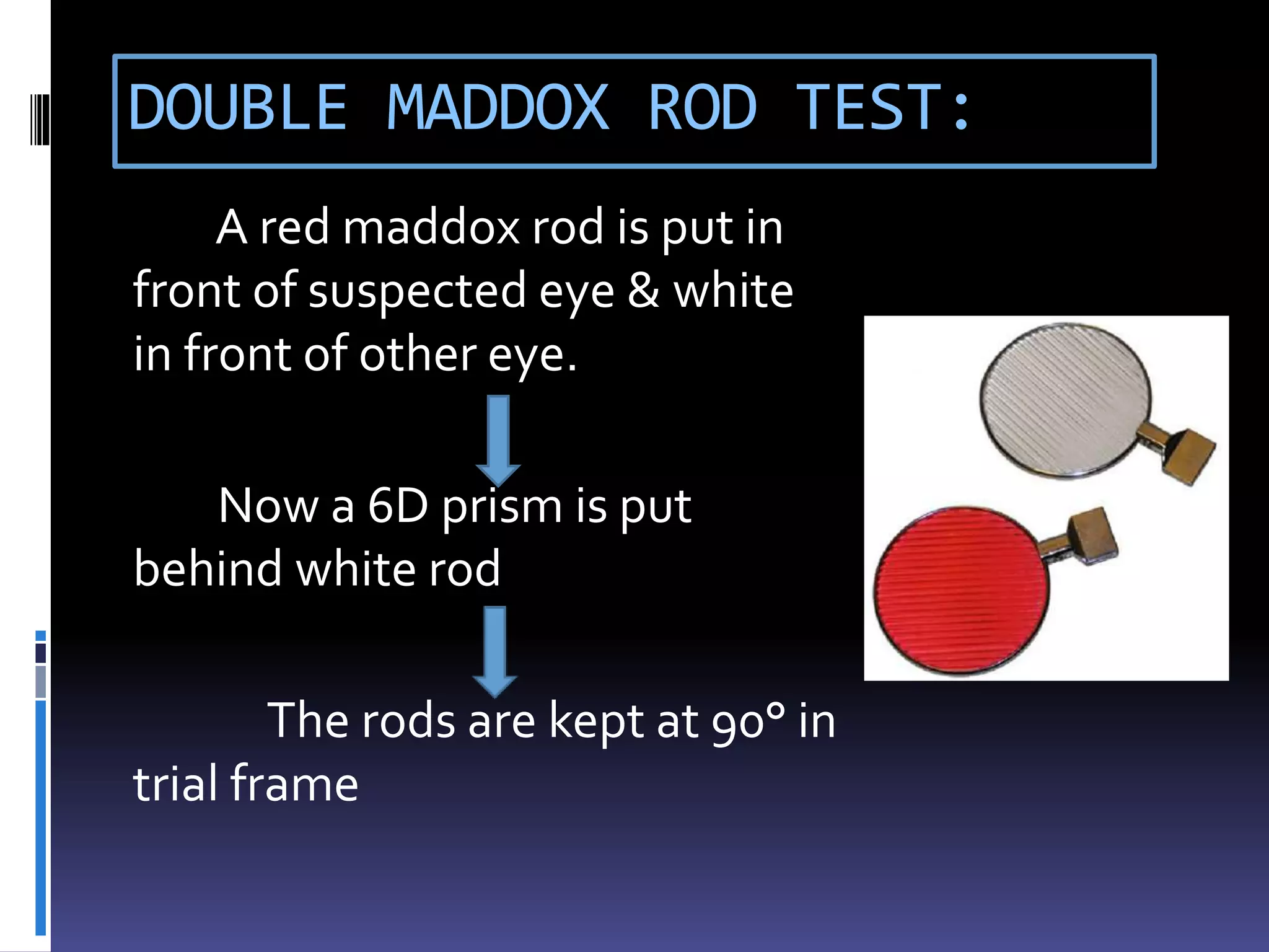 DOUBLE MADDOX ROD TEST:
A red maddox rod is put in
front of suspected eye & white
in front of other eye.
Now a 6D prism is put
behind white rod
The rods are kept at 90° in
trial frame
 