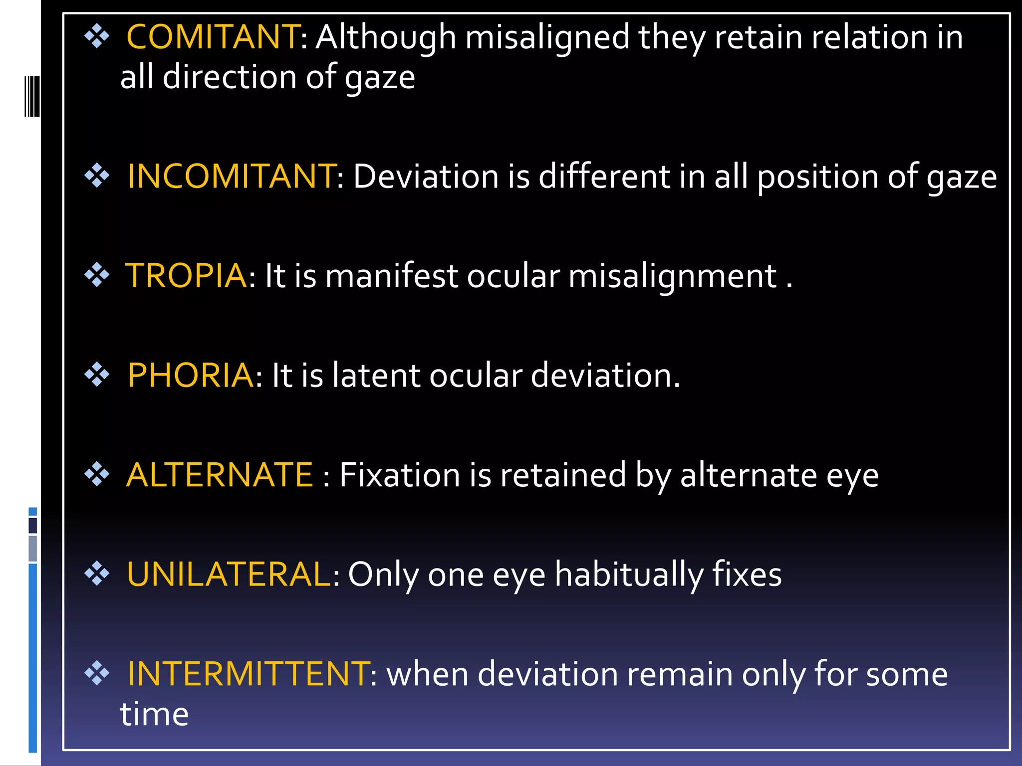  COMITANT: Although misaligned they retain relation in
all direction of gaze
 INCOMITANT: Deviation is different in all position of gaze
 TROPIA: It is manifest ocular misalignment .
 PHORIA: It is latent ocular deviation.
 ALTERNATE : Fixation is retained by alternate eye
 UNILATERAL: Only one eye habitually fixes
 INTERMITTENT: when deviation remain only for some
time
 
