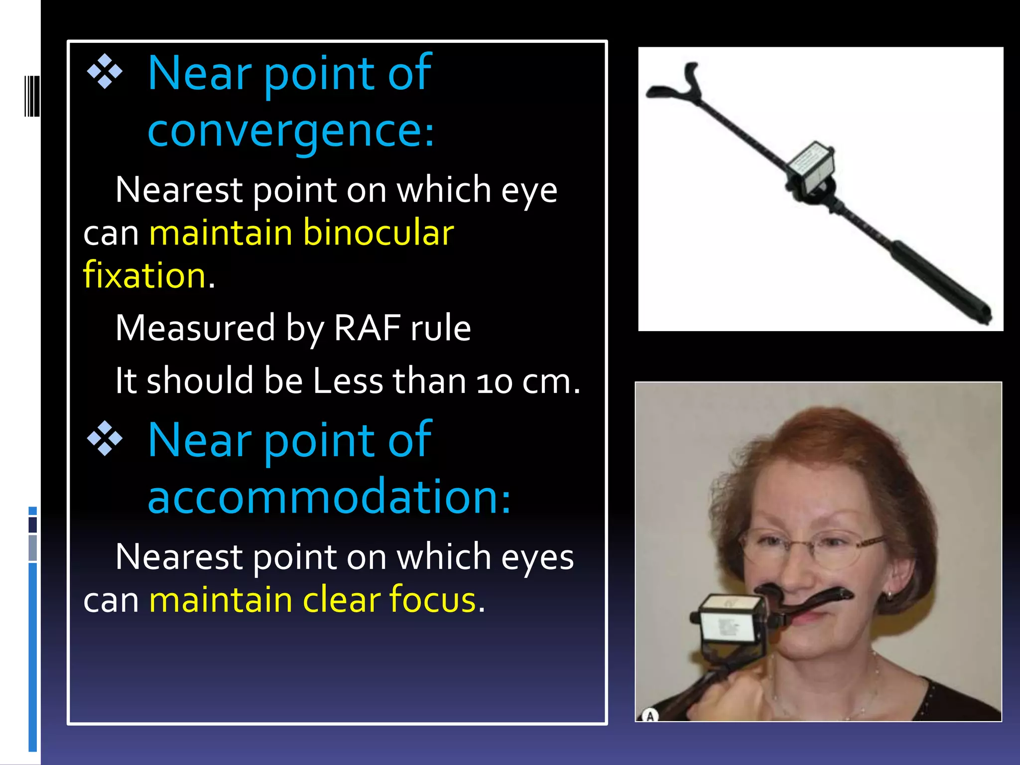  Near point of
convergence:
Nearest point on which eye
can maintain binocular
fixation.
Measured by RAF rule
It should be Less than 10 cm.
 Near point of
accommodation:
Nearest point on which eyes
can maintain clear focus.
 