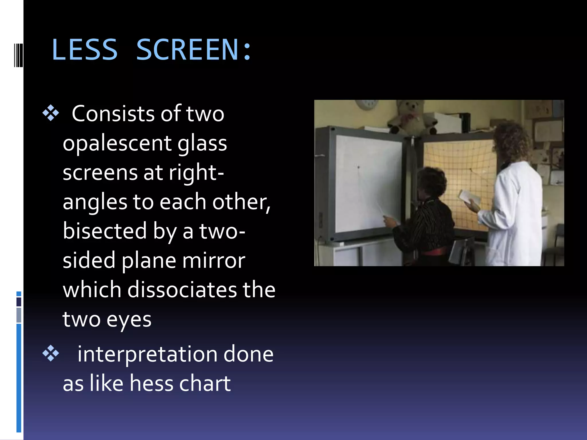 LESS SCREEN:
 Consists of two
opalescent glass
screens at right-
angles to each other,
bisected by a two-
sided plane mirror
which dissociates the
two eyes
 interpretation done
as like hess chart
 