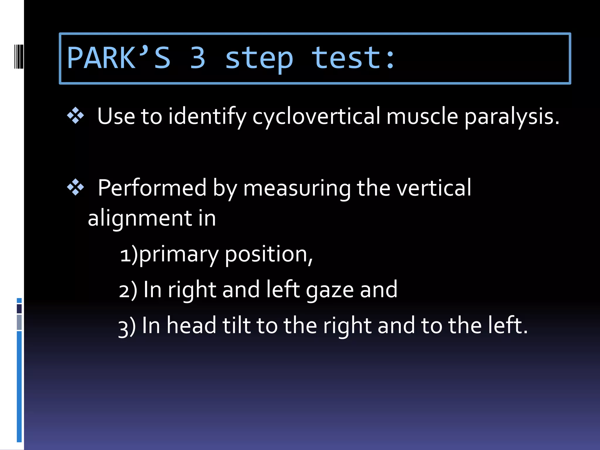 PARK’S 3 step test:
 Use to identify cyclovertical muscle paralysis.
 Performed by measuring the vertical
alignment in
1)primary position,
2) In right and left gaze and
3) In head tilt to the right and to the left.
 