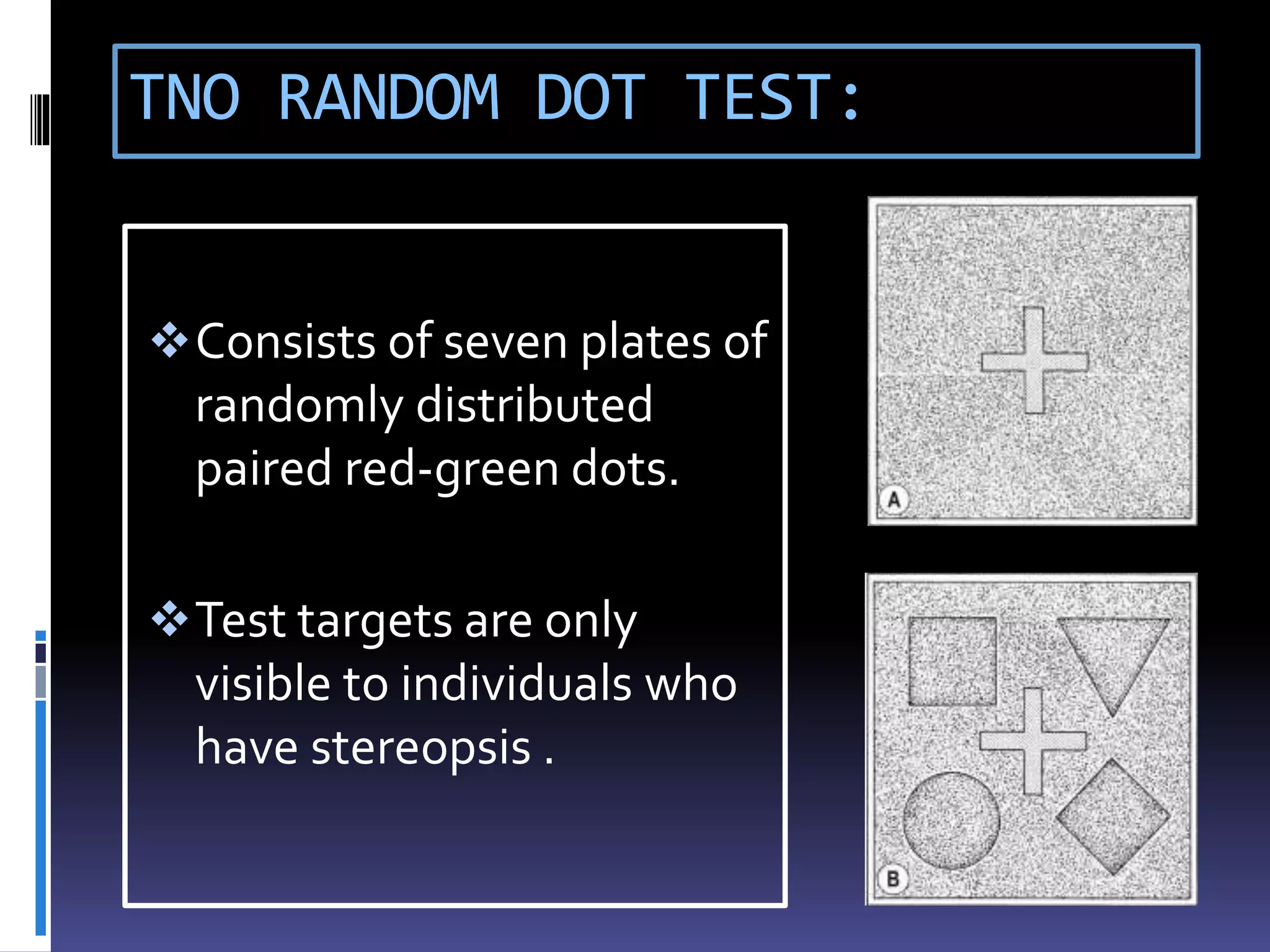 TNO RANDOM DOT TEST:
Consists of seven plates of
randomly distributed
paired red-green dots.
Test targets are only
visible to individuals who
have stereopsis .
 