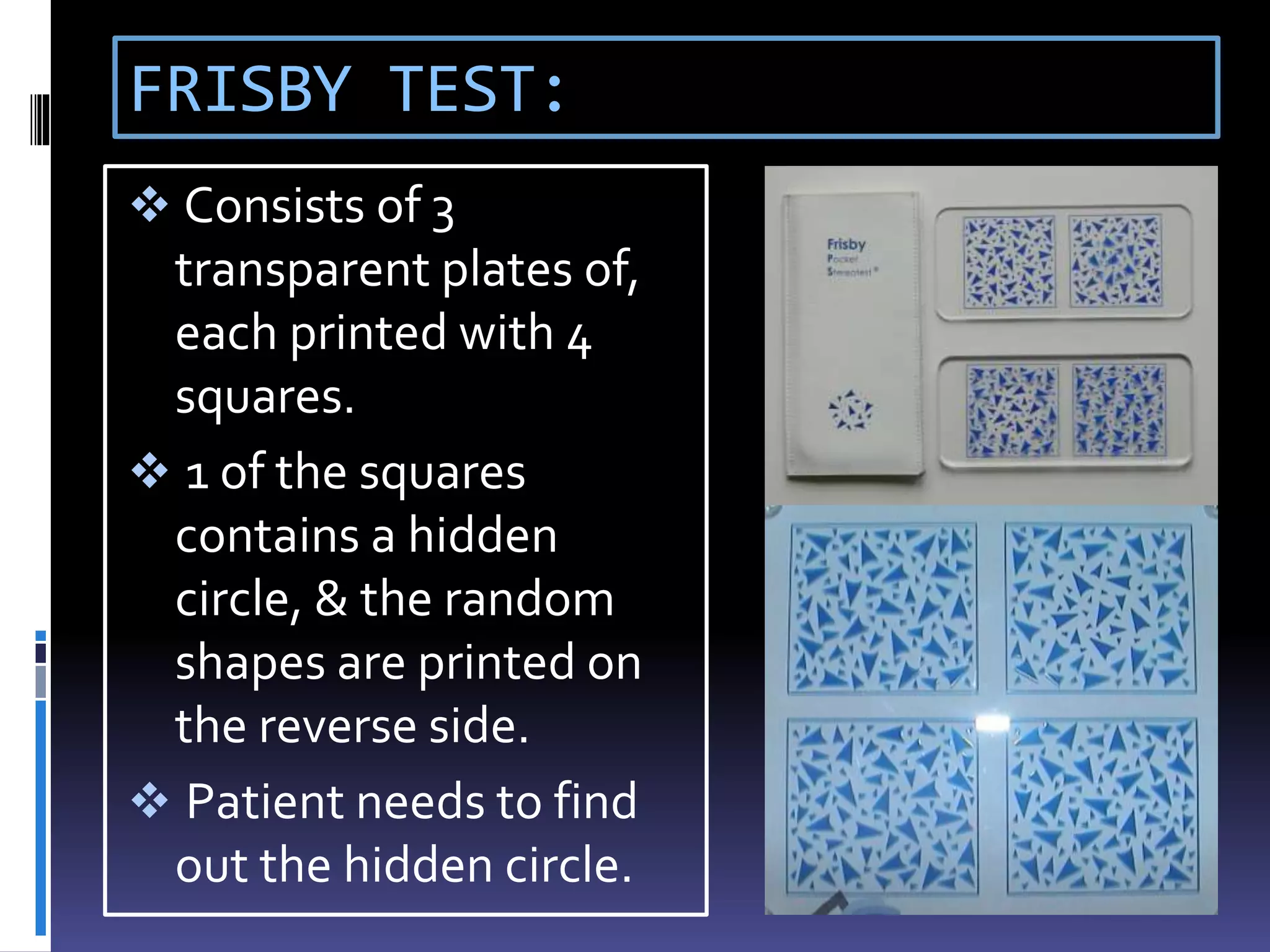 FRISBY TEST:
 Consists of 3
transparent plates of,
each printed with 4
squares.
 1 of the squares
contains a hidden
circle, & the random
shapes are printed on
the reverse side.
 Patient needs to find
out the hidden circle.
 