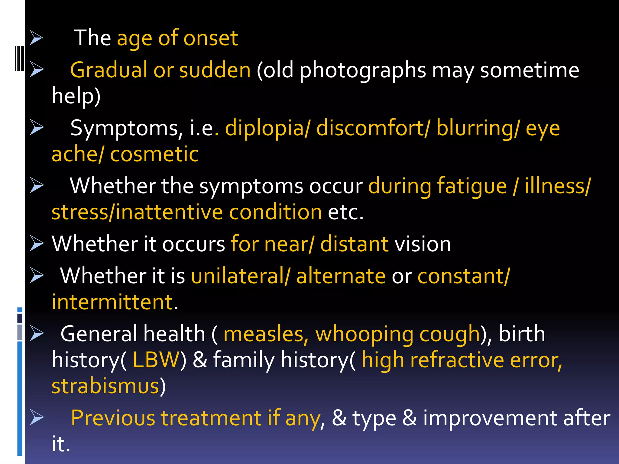  The age of onset
 Gradual or sudden (old photographs may sometime
help)
 Symptoms, i.e. diplopia/ discomfort/ blurring/ eye
ache/ cosmetic
 Whether the symptoms occur during fatigue / illness/
stress/inattentive condition etc.
 Whether it occurs for near/ distant vision
 Whether it is unilateral/ alternate or constant/
intermittent.
 General health ( measles, whooping cough), birth
history( LBW) & family history( high refractive error,
strabismus)
 Previous treatment if any, & type & improvement after
it.
 