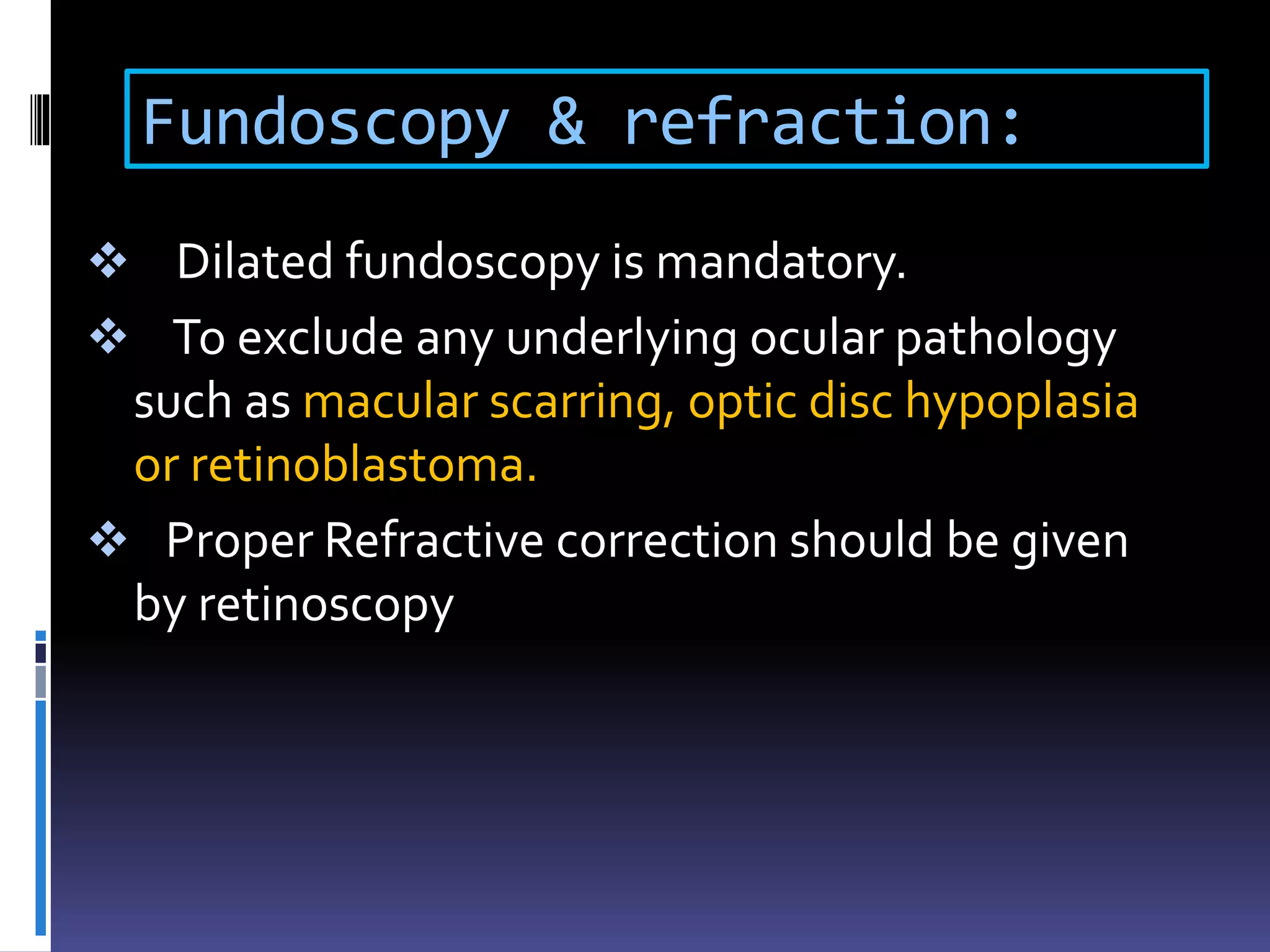 Fundoscopy & refraction:
 Dilated fundoscopy is mandatory.
 To exclude any underlying ocular pathology
such as macular scarring, optic disc hypoplasia
or retinoblastoma.
 Proper Refractive correction should be given
by retinoscopy
 