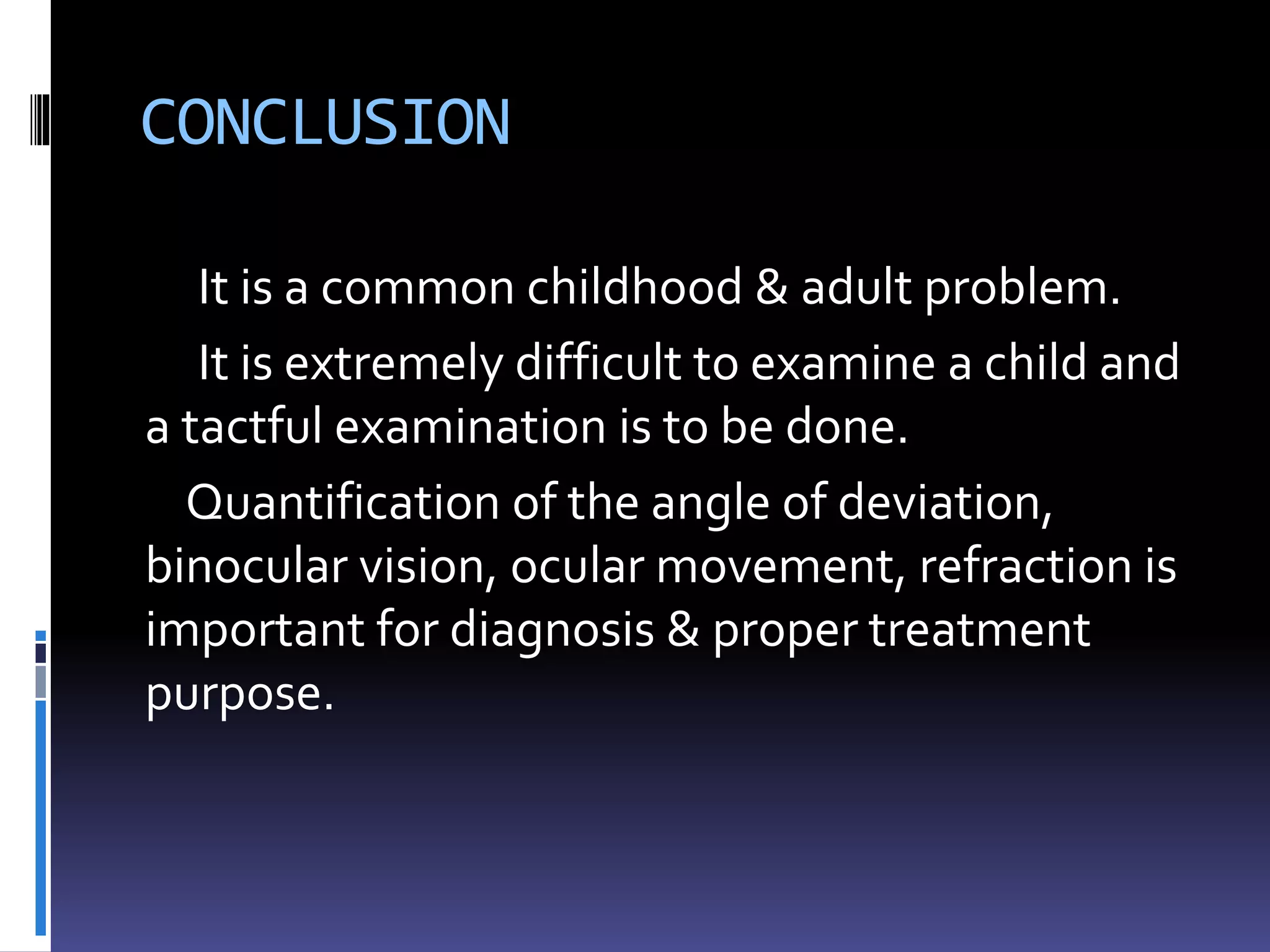 CONCLUSION
It is a common childhood & adult problem.
It is extremely difficult to examine a child and
a tactful examination is to be done.
Quantification of the angle of deviation,
binocular vision, ocular movement, refraction is
important for diagnosis & proper treatment
purpose.
 