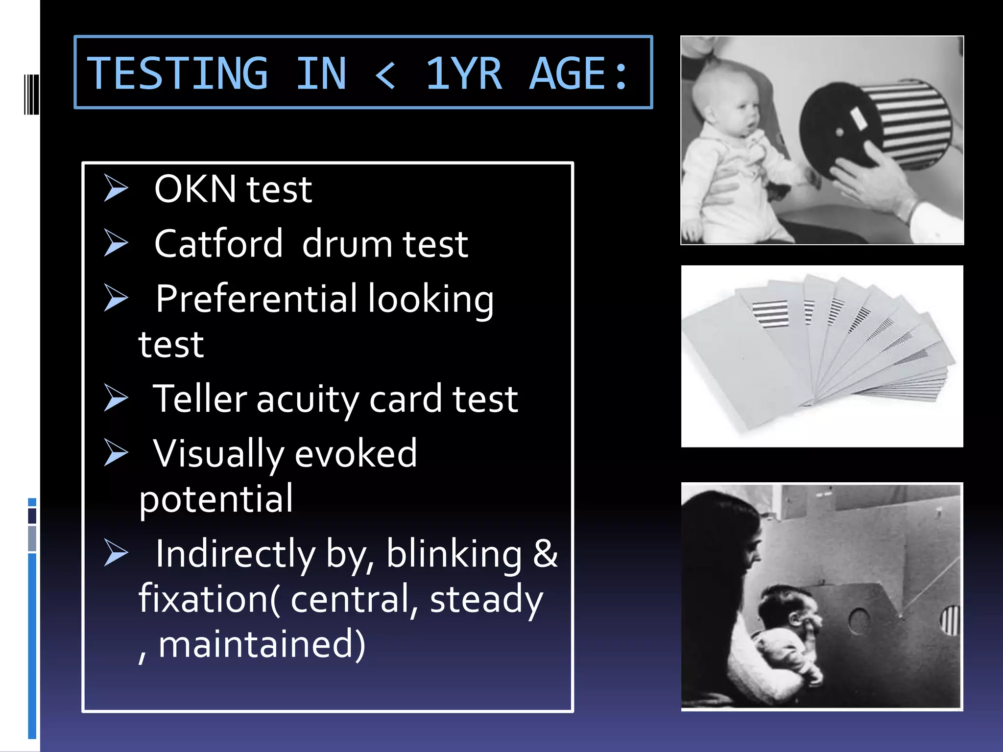 TESTING IN < 1YR AGE:
 OKN test
 Catford drum test
 Preferential looking
test
 Teller acuity card test
 Visually evoked
potential
 Indirectly by, blinking &
fixation( central, steady
, maintained)
 