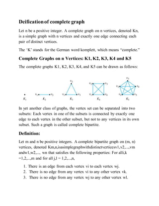Deificationof complete graph
Let n be a positive integer. A complete graph on n vertices, denoted Kn,
is a simple graph with n vertices and exactly one edge connecting each
pair of distinct vertices.
The ‘K’ stands for the German word komplett, which means “complete.”
Complete Graphs on n Vertices: K1, K2, K3, K4 and K5
The complete graphs K1, K2, K3, K4, and K5 can be drawn as follows:
In yet another class of graphs, the vertex set can be separated into two
subsets: Each vertex in one of the subsets is connected by exactly one
edge to each vertex in the other subset, but not to any vertices in its own
subset. Such a graph is called complete bipartite.
Definition:
Let m and n be positive integers. A complete bipartite graph on (m, n)
vertices, denoted Km,n,isasimplegraphwithdistinctverticesv1,v2,...,vm
andw1,w2,..., wn that satisﬁes the following properties: For alli,k
=1,2,...,m and for all j,l = 1,2,...,n,
1. There is an edge from each vertex vi to each vertex wj.
2. There is no edge from any vertex vi to any other vertex vk.
3. There is no edge from any vertex wj to any other vertex wl.
 