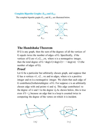 The HandshakeTheorem
If G is any graph, then the sum of the degrees of all the vertices of
G equals twice the number of edges of G. Speciﬁcally, if the
vertices of G are v1,v2,...,vn, where n is a nonnegative integer,
then the total degree of G =deg(v1)+deg(v2)+···+deg(vn) =2·(the
number of edges of G).
Proof
Let G be a particular but arbitrarily chosen graph, and suppose that
G has n vertices v1, v2…vn and m edges, where n is a positive
integer and m is a nonnegative integer. We claim that each edge of
G contributes2tothetotaldegree of G. For suppose e is an arbitrarily
chosen edge with end points vi and vj. This edge contributes1 to
the degree of vi and 1 to the degree vj.As shown below, this is true
even if I = j, because an edge that is a loop is counted twice in
computing the degree of the vertex on which it is incident.
 