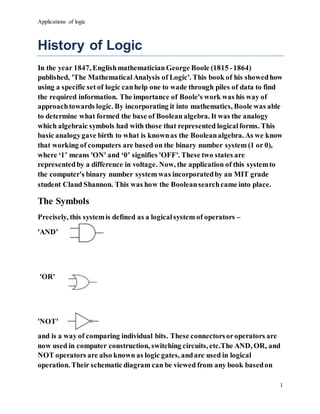 Applications of logic
1
History of Logic
In the year 1847, Englishmathematician George Boole (1815 -1864)
published, 'The MathematicalAnalysis of Logic'. This book of his showedhow
using a specific set of logic canhelp one to wade through piles of data to find
the required information. The importance of Boole's work was his way of
approachtowards logic. By incorporating it into mathematics, Boole was able
to determine what formed the base of Boolean algebra. It was the analogy
which algebraic symbols had with those that represented logicalforms. This
basic analogygave birth to what is knownas the Booleanalgebra. As we know
that working of computers are based on the binary number system (1 or 0),
where ‘1’ means 'ON' and ‘0’ signifies 'OFF'. These two states are
representedby a difference in voltage. Now, the application of this systemto
the computer's binary number system was incorporatedby an MIT grade
student Claud Shannon. This was how the Booleansearchcame into place.
The Symbols
Precisely, this systemis defined as a logicalsystem of operators –
'AND’
'OR'
'NOT'
and is a way of comparing individual bits. These connectorsoroperators are
now used in computer construction, switching circuits, etc.The AND, OR, and
NOT operators are also known as logic gates, andare used in logical
operation. Their schematic diagram can be viewed from any book basedon
 