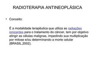 RADIOTERAPIA ANTINEOPLÁSICA
• Conceito:
É a modalidade terapêutica que utiliza as radiações
ionizantes para o tratamento do câncer, tem por objetivo
atingir as células malignas, impedindo sua multiplicação
por mitose e/ou determinando a morte celular
(BRASIL,2002).
 