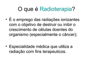 O que é Radioterapia?
• É o emprego das radiações ionizantes
com o objetivo de destruir ou inibir o
crescimento de células doentes do
organismo (especialmente o câncer);
• Especialidade médica que utiliza a
radiação com fins terapeuticos.
 