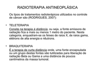 RADIOTERAPIA ANTINEOPLÁSICA
Os tipos de tratamentos radioterápicos utilizados no controle
de câncer são (RODRIGUES, 2007):
• TELETERAPIA
Consite na terapia à distância, ou seja, a fonte emissora de
radiação fica a mais ou menos 1 metro do paciente. Nesta
categoria, enquadram-se os feixes de raios X, de raios gama,
elétrons de alta energia e nêutrons.
• BRAQUITERAPIA
É a terapia de curta distância onde, uma fonte encapsulada
ou um grupo destas fontes são tutilizadas para liberação de
radiação Beta ou Gama a uma distância de poucos
centímetros da massa tumoral.
 