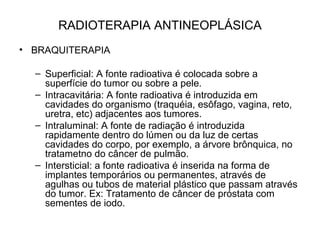 RADIOTERAPIA ANTINEOPLÁSICA
• BRAQUITERAPIA
– Superficial: A fonte radioativa é colocada sobre a
superfície do tumor ou sobre a pele.
– Intracavitária: A fonte radioativa é introduzida em
cavidades do organismo (traquéia, esôfago, vagina, reto,
uretra, etc) adjacentes aos tumores.
– Intraluminal: A fonte de radiação é introduzida
rapidamente dentro do lúmen ou da luz de certas
cavidades do corpo, por exemplo, a árvore brônquica, no
tratametno do câncer de pulmão.
– Intersticial: a fonte radioativa é inserida na forma de
implantes temporários ou permanentes, através de
agulhas ou tubos de material plástico que passam através
do tumor. Ex: Tratamento de câncer de próstata com
sementes de iodo.
 