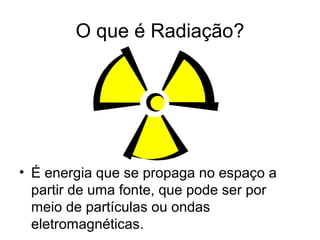O que é Radiação?
• É energia que se propaga no espaço a
partir de uma fonte, que pode ser por
meio de partículas ou ondas
eletromagnéticas.
 