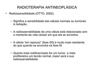 RADIOTERAPIA ANTINEOPLÁSICA
• Radiossensibilidade (OTTO, 2002):
– Significa a sensibilidade das células normais ou tumorais
à radiação.
– A radiossensibilidade de uma célula está relacionada com
o momento da vida celular em que ela se encontra.
– A célula “em repouso” (fase G0) é muito mais resistente
do que quando se encontra na fase M.
– Quanto mais indiferenciado for um tumor e mais
proliferativo um tecido normal, maior será a sua
radiossensibilidade.
 