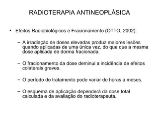RADIOTERAPIA ANTINEOPLÁSICA
• Efeitos Radiobiológicos e Fracionamento (OTTO, 2002):
– A irradiação de doses elevadas produz maiores lesões
quando aplicadas de uma única vez, do que que a mesma
dose aplicada de dorma fracionada.
– O fracionamento da dose deminui a incidência de efeitos
colaterais graves.
– O período do tratamento pode variar de horas a meses.
– O esquema de aplicação dependerá da dose total
calculada e da avaliação do radioterapeuta.
 
