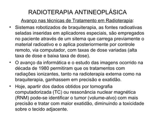 RADIOTERAPIA ANTINEOPLÁSICA
Avanço nas técnicas de Tratamento em Radioterapia:
• Sistemas robotizados de braquiterapia, as fontes radioativas
seladas inseridas em aplicadores especiais, são empregados
no paciente através de um sitema que carrega previamente o
material radioativo e o aplica posteriormente por controle
remoto, via computador, com taxas de dose variadas (alta
taxa de dose e baixa taxa de dose).
• O avanço da informática e o estudo das imagens ocorrido na
década de 1980 permitiram que os tratamentos com
radiações ionizantes, tanto na radioterapia externa como na
braquiterapia, ganhassem em precisão e exatidão.
• Hoje, apartir dos dados obtidos por tomografia
computadorizada (TC) ou ressonância nuclear magnética
(RNM) pode-se identificar o tumor (volume-alvo) com mais
precisão e tratar com maior exatidão, diminuindo a toxicidade
sobre o tecido adjacente.
 