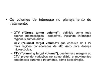 • Os volumes de interesse no planejamento do
tratamento:
– GTV (“Gross tumor volume”), definido como toda
doença macroscópica detectável, incluindo linfonodos
regionais aumentados;
– CTV (“clinical target volume”) que consiste do GTV
mais regiões consideradas de alto risco para doença
microscópica;
– PTV (“planning target volume”), que fornece margem ao
CTV prevendo variações no setup diário e movimentos
anatômicos durante o tratamento, como a respiração.
 