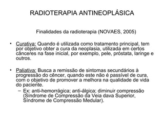 RADIOTERAPIA ANTINEOPLÁSICA
Finalidades da radioterapia (NOVAES, 2005)
• Curativa: Quando é utilizada como tratamento principal, tem
por objetivo obter a cura da neoplasia, utilizada em certos
cânceres na fase inicial, por exemplo, pele, próstata, laringe e
outros.
• Paliativa: Busca a remissão de sintomas secundários à
progressão do cêncer, quando este não é passível de cura,
com o objetivo de promover a melhora na qualidade de vida
do paciente.
– Ex: anti-hemorrágica; anti-álgica; diminuir compressão
(Síndrome de Compressão da Veia dava Superior,
Síndrome de Compressão Medular).
 