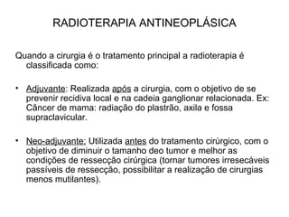 RADIOTERAPIA ANTINEOPLÁSICA
Quando a cirurgia é o tratamento principal a radioterapia é
classificada como:
• Adjuvante: Realizada após a cirurgia, com o objetivo de se
prevenir recidiva local e na cadeia ganglionar relacionada. Ex:
Câncer de mama: radiação do plastrão, axila e fossa
supraclavicular.
• Neo-adjuvante: Utilizada antes do tratamento cirúrgico, com o
objetivo de diminuir o tamanho deo tumor e melhor as
condições de ressecção cirúrgica (tornar tumores irresecáveis
passíveis de ressecção, possibilitar a realização de cirurgias
menos mutilantes).
 