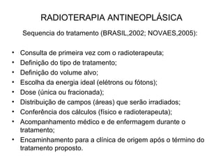 RADIOTERAPIA ANTINEOPLÁSICA
Sequencia do tratamento (BRASIL,2002; NOVAES,2005):
• Consulta de primeira vez com o radioterapeuta;
• Definição do tipo de tratamento;
• Definição do volume alvo;
• Escolha da energia ideal (elétrons ou fótons);
• Dose (única ou fracionada);
• Distribuição de campos (áreas) que serão irradiados;
• Conferência dos cálculos (físico e radioterapeuta);
• Acompanhamento médico e de enfermagem durante o
tratamento;
• Encaminhamento para a clínica de origem após o término do
tratamento proposto.
 