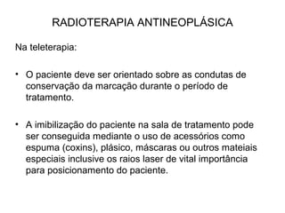 RADIOTERAPIA ANTINEOPLÁSICA
Na teleterapia:
• O paciente deve ser orientado sobre as condutas de
conservação da marcação durante o período de
tratamento.
• A imibilização do paciente na sala de tratamento pode
ser conseguida mediante o uso de acessórios como
espuma (coxins), plásico, máscaras ou outros mateiais
especiais inclusive os raios laser de vital importância
para posicionamento do paciente.
 