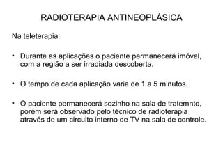 RADIOTERAPIA ANTINEOPLÁSICA
Na teleterapia:
• Durante as aplicações o paciente permanecerá imóvel,
com a região a ser irradiada descoberta.
• O tempo de cada aplicação varia de 1 a 5 minutos.
• O paciente permanecerá sozinho na sala de tratemnto,
porém será observado pelo técnico de radioterapia
através de um circuito interno de TV na sala de controle.
 