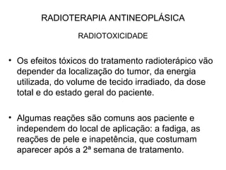 RADIOTERAPIA ANTINEOPLÁSICA
RADIOTOXICIDADE
• Os efeitos tóxicos do tratamento radioterápico vão
depender da localização do tumor, da energia
utilizada, do volume de tecido irradiado, da dose
total e do estado geral do paciente.
• Algumas reações são comuns aos paciente e
independem do local de aplicação: a fadiga, as
reações de pele e inapetência, que costumam
aparecer após a 2ª semana de tratamento.
 