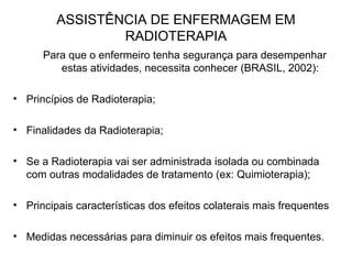 ASSISTÊNCIA DE ENFERMAGEM EM
RADIOTERAPIA
Para que o enfermeiro tenha segurança para desempenhar
estas atividades, necessita conhecer (BRASIL, 2002):
• Princípios de Radioterapia;
• Finalidades da Radioterapia;
• Se a Radioterapia vai ser administrada isolada ou combinada
com outras modalidades de tratamento (ex: Quimioterapia);
• Principais características dos efeitos colaterais mais frequentes
• Medidas necessárias para diminuir os efeitos mais frequentes.
 
