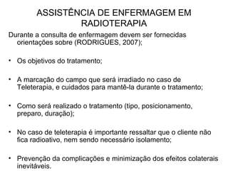 ASSISTÊNCIA DE ENFERMAGEM EM
RADIOTERAPIA
Durante a consulta de enfermagem devem ser fornecidas
orientações sobre (RODRIGUES, 2007);
• Os objetivos do tratamento;
• A marcação do campo que será irradiado no caso de
Teleterapia, e cuidados para mantê-la durante o tratamento;
• Como será realizado o tratamento (tipo, posicionamento,
preparo, duração);
• No caso de teleterapia é importante ressaltar que o cliente não
fica radioativo, nem sendo necessário isolamento;
• Prevenção da complicações e minimização dos efeitos colaterais
inevitáveis.
 