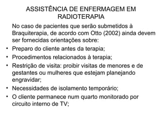 ASSISTÊNCIA DE ENFERMAGEM EM
RADIOTERAPIA
No caso de pacientes que serão submetidos à
Braquiterapia, de acordo com Otto (2002) ainda devem
ser fornecidas orientações sobre:
• Preparo do cliente antes da terapia;
• Procedimentos relacionados à terapia;
• Restrição de visita: proibir visitas de menores e de
gestantes ou mulheres que estejam planejando
engravidar;
• Necessidades de isolamento temporário;
• O cliente permanece num quarto monitorado por
circuito interno de TV;
 
