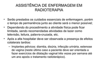 ASSISTÊNCIA DE ENFERMAGEM EM
RADIOTERAPIA
• Serão prestados os cuidados essenciais de enfermagem, porém
o tempo de permanência junto ao cliente será o menor possível;
• Dependendo do procedimento a atividade física pode ficar
limitada, sendo recomendadas atividades de lazer como
televisão, leitura, palavra-cruzada, etc.
• Após a alta hospitalar deve ser observada a presença de efeitos
colaterais tardios:
– Implantes pélvicos: diarréia, disúria, infecção urinária, estenose
de vagina (neste último caso a paciente deve ser orientada a
fazer exercícios de dilatação vaginal três vezes por semana até
um ano apoós o tratamento radioterápico).
 
