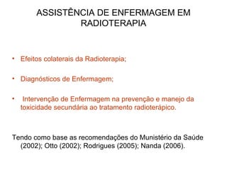 ASSISTÊNCIA DE ENFERMAGEM EM
RADIOTERAPIA
• Efeitos colaterais da Radioterapia;
• Diagnósticos de Enfermagem;
• Intervenção de Enfermagem na prevenção e manejo da
toxicidade secundária ao tratamento radioterápico.
Tendo como base as recomendações do Munistério da Saúde
(2002); Otto (2002); Rodrigues (2005); Nanda (2006).
 