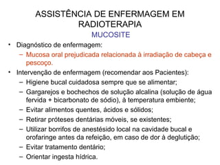 ASSISTÊNCIA DE ENFERMAGEM EM
RADIOTERAPIA
MUCOSITE
• Diagnóstico de enfermagem:
– Mucosa oral prejudicada relacionada à irradiação de cabeça e
pescoço.
• Intervenção de enfermagem (recomendar aos Pacientes):
– Higiene bucal cuidadosa sempre que se alimentar;
– Gargarejos e bochechos de solução alcalina (solução de água
fervida + bicarbonato de sódio), à temperatura embiente;
– Evitar alimentos quentes, ácidos e sólidos;
– Retirar próteses dentárias móveis, se existentes;
– Utilizar borrifos de anestésido local na cavidade bucal e
orofaringe antes da refeição, em caso de dor à deglutição;
– Evitar tratamento dentário;
– Orientar ingesta hídrica.
 