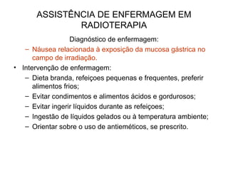 ASSISTÊNCIA DE ENFERMAGEM EM
RADIOTERAPIA
Diagnóstico de enfermagem:
– Náusea relacionada à exposição da mucosa gástrica no
campo de irradiação.
• Intervenção de enfermagem:
– Dieta branda, refeiçoes pequenas e frequentes, preferir
alimentos frios;
– Evitar condimentos e alimentos ácidos e gordurosos;
– Evitar ingerir líquidos durante as refeiçoes;
– Ingestão de líquidos gelados ou à temperatura ambiente;
– Orientar sobre o uso de antieméticos, se prescrito.
 
