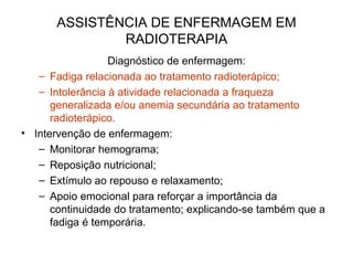 ASSISTÊNCIA DE ENFERMAGEM EM
RADIOTERAPIA
Diagnóstico de enfermagem:
– Fadiga relacionada ao tratamento radioterápico;
– Intolerância à atividade relacionada a fraqueza
generalizada e/ou anemia secundária ao tratamento
radioterápico.
• Intervenção de enfermagem:
– Monitorar hemograma;
– Reposição nutricional;
– Extímulo ao repouso e relaxamento;
– Apoio emocional para reforçar a importância da
continuidade do tratamento; explicando-se também que a
fadiga é temporária.
 