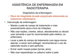 ASSISTÊNCIA DE ENFERMAGEM EM
RADIOTERAPIA
Diagnóstico de enfermagem:
– Risco de integridade da pele prejudicada relacionada ao
tratamento radioterápico.
• Intervenção de enfermagem:
– Manter a pele do campo de tratamento o mais
possivelmente seca e livre de irritações;
– Não usar loções, cremes, talcos, desodorantes ou álcool;
usar somente o que for recomendado pelo médico, ou
enfermeiro;
– Lavar a pele do campo de tratamento com água morna
apenaz, e secar sem esfregar; recomenda-se o uso de
sabonete neutro e sem perfume;
– Evirar vestir roupas justas (lycras, jens);
– Não usar esparadrapo ou adesivo sobre a pele.
 