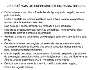 ASSISTÊNCIA DE ENFERMAGEM EM RADIOTERAPIA
– Evitar extremos de calor e frio (bolsa de água quente ou gelo) sobre a
pele irradiada;
– Evitar o contato de tecidos sintéticos com a área tratada; o algodão é
menos irritante e mais confortável;
– Não esfregar, coçar, arranhar ou esfregar a pele irradiada;
– Nas áreas pilosas, não usar lâminas de barbear, nem navalha. Usar
barbeador elétrico durante o tratamento;
– Proteger a área do tratamento da exposição solar com uso de filtro solar
nº 30.
– Continuar a tomar precauções durante seis meses a um ano após o
tratamento, devido ao risco de que sejam causados danos severos à
pele, inclusive tumores malignos;
– Manter a pele do campo de tratamento hidratada, seguindo o protocolo
de prevenção de radioepitelite da instituição, com o uso de Aloe Vera ou
Ácidos Graxos Essenciais (AGE) no campo demarcado;
– Comparecer semanalmente à revião médica e de enfermagem;
– Estimular ingesta hídrica.
 