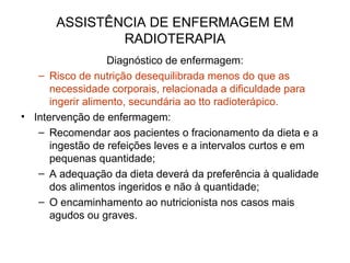 ASSISTÊNCIA DE ENFERMAGEM EM
RADIOTERAPIA
Diagnóstico de enfermagem:
– Risco de nutrição desequilibrada menos do que as
necessidade corporais, relacionada a dificuldade para
ingerir alimento, secundária ao tto radioterápico.
• Intervenção de enfermagem:
– Recomendar aos pacientes o fracionamento da dieta e a
ingestão de refeições leves e a intervalos curtos e em
pequenas quantidade;
– A adequação da dieta deverá da preferência à qualidade
dos alimentos ingeridos e não à quantidade;
– O encaminhamento ao nutricionista nos casos mais
agudos ou graves.
 