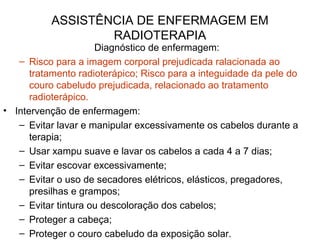 ASSISTÊNCIA DE ENFERMAGEM EM
RADIOTERAPIA
Diagnóstico de enfermagem:
– Risco para a imagem corporal prejudicada ralacionada ao
tratamento radioterápico; Risco para a integuidade da pele do
couro cabeludo prejudicada, relacionado ao tratamento
radioterápico.
• Intervenção de enfermagem:
– Evitar lavar e manipular excessivamente os cabelos durante a
terapia;
– Usar xampu suave e lavar os cabelos a cada 4 a 7 dias;
– Evitar escovar excessivamente;
– Evitar o uso de secadores elétricos, elásticos, pregadores,
presilhas e grampos;
– Evitar tintura ou descoloração dos cabelos;
– Proteger a cabeça;
– Proteger o couro cabeludo da exposição solar.
 