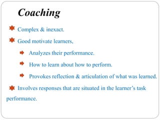 Coaching
Complex & inexact.
Good motivate learners,
Analyzes their performance.
How to learn about how to perform.
Provokes reflection & articulation of what was learned.
Involves responses that are situated in the learner’s task
performance.
 