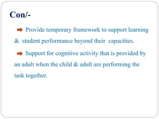 Con/-
Provide temporary framework to support learning
& student performance beyond their capacities.
Support for cognitive activity that is provided by
an adult when the child & adult are performing the
task together.
 