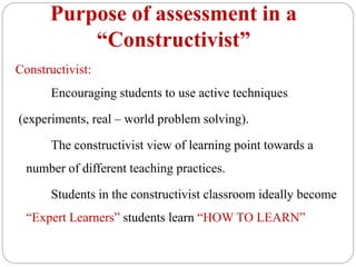 Purpose of assessment in a
“Constructivist”
Constructivist:
Encouraging students to use active techniques
(experiments, real – world problem solving).
The constructivist view of learning point towards a
number of different teaching practices.
Students in the constructivist classroom ideally become
“Expert Learners” students learn “HOW TO LEARN”
 