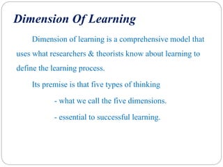 Dimension Of Learning
Dimension of learning is a comprehensive model that
uses what researchers & theorists know about learning to
define the learning process.
Its premise is that five types of thinking
- what we call the five dimensions.
- essential to successful learning.
 